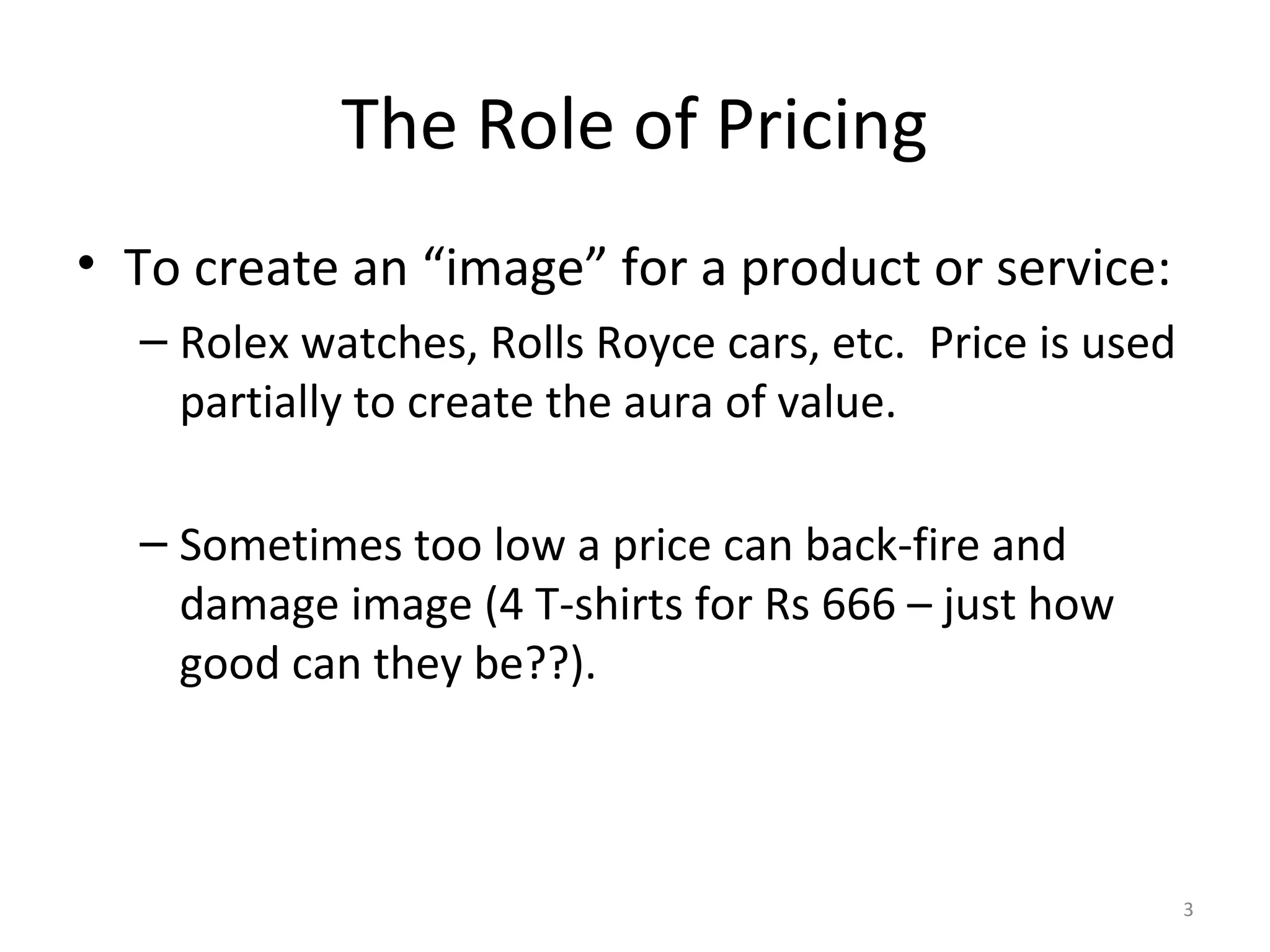 The Role of Pricing
• To create an “image” for a product or service:
  – Rolex watches, Rolls Royce cars, etc. Price is used
    partially to create the aura of value.

  – Sometimes too low a price can back-fire and
    damage image (4 T-shirts for Rs 666 – just how
    good can they be??).



                                                          3
 