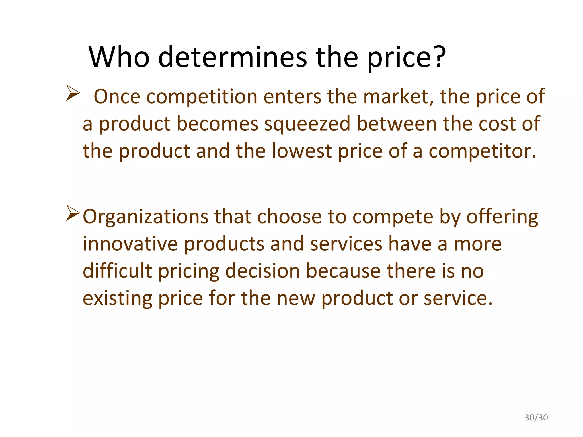 Who determines the price?
 Once competition enters the market, the price of
 a product becomes squeezed between the cost of
 the product and the lowest price of a competitor.

Organizations that choose to compete by offering
 innovative products and services have a more
 difficult pricing decision because there is no
 existing price for the new product or service.




                                               30/30
 