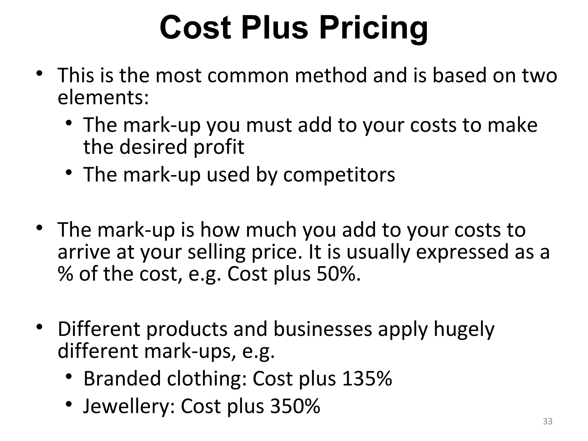 Cost Plus Pricing
• This is the most common method and is based on two
  elements:
   • The mark-up you must add to your costs to make
     the desired profit
   • The mark-up used by competitors

• The mark-up is how much you add to your costs to
  arrive at your selling price. It is usually expressed as a
  % of the cost, e.g. Cost plus 50%.

• Different products and businesses apply hugely
  different mark-ups, e.g.
   • Branded clothing: Cost plus 135%
   • Jewellery: Cost plus 350%
                                                           33
 