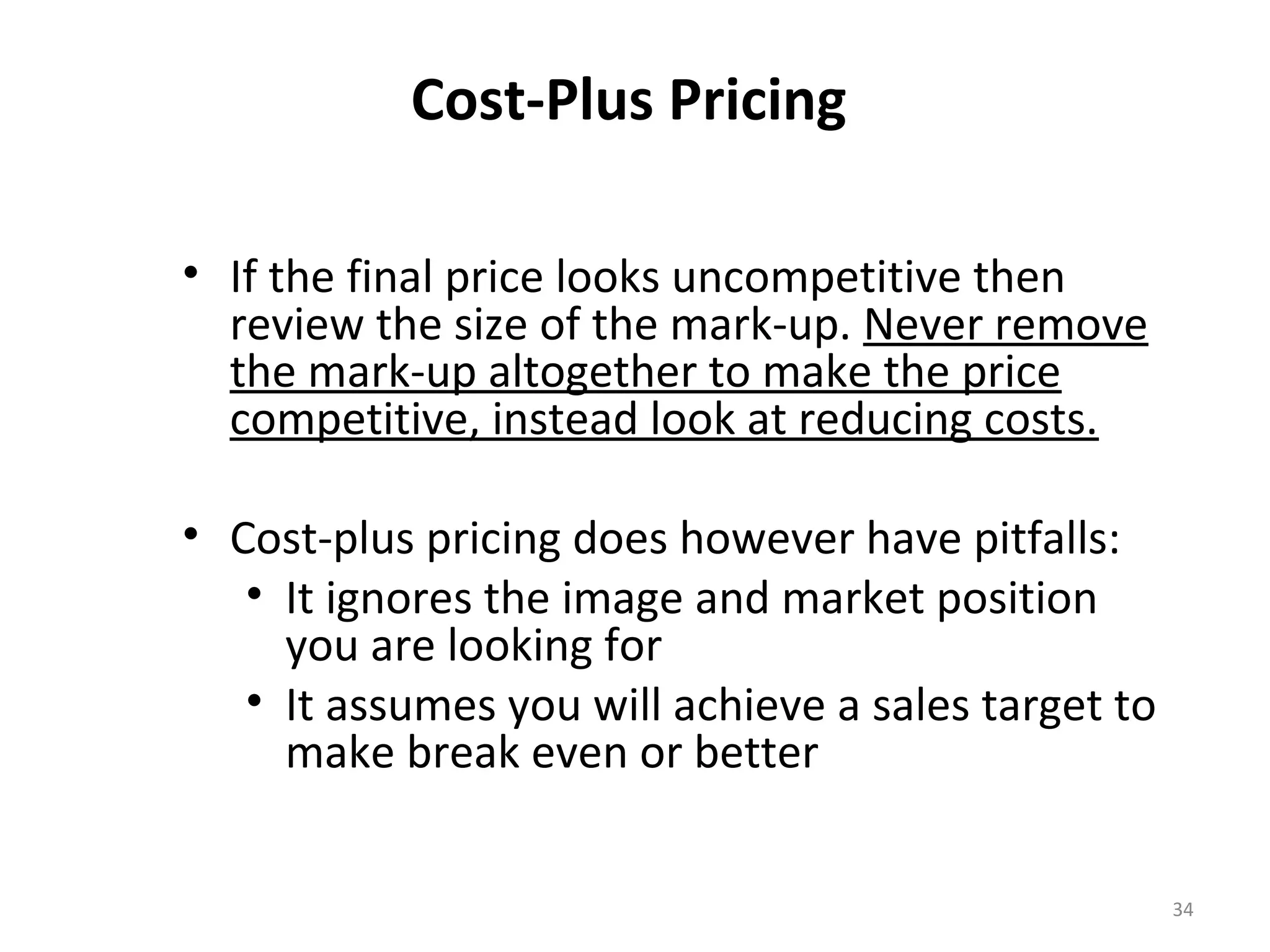 Cost-Plus Pricing

• If the final price looks uncompetitive then
  review the size of the mark-up. Never remove
  the mark-up altogether to make the price
  competitive, instead look at reducing costs.

• Cost-plus pricing does however have pitfalls:
   • It ignores the image and market position
     you are looking for
   • It assumes you will achieve a sales target to
     make break even or better


                                                     34
 