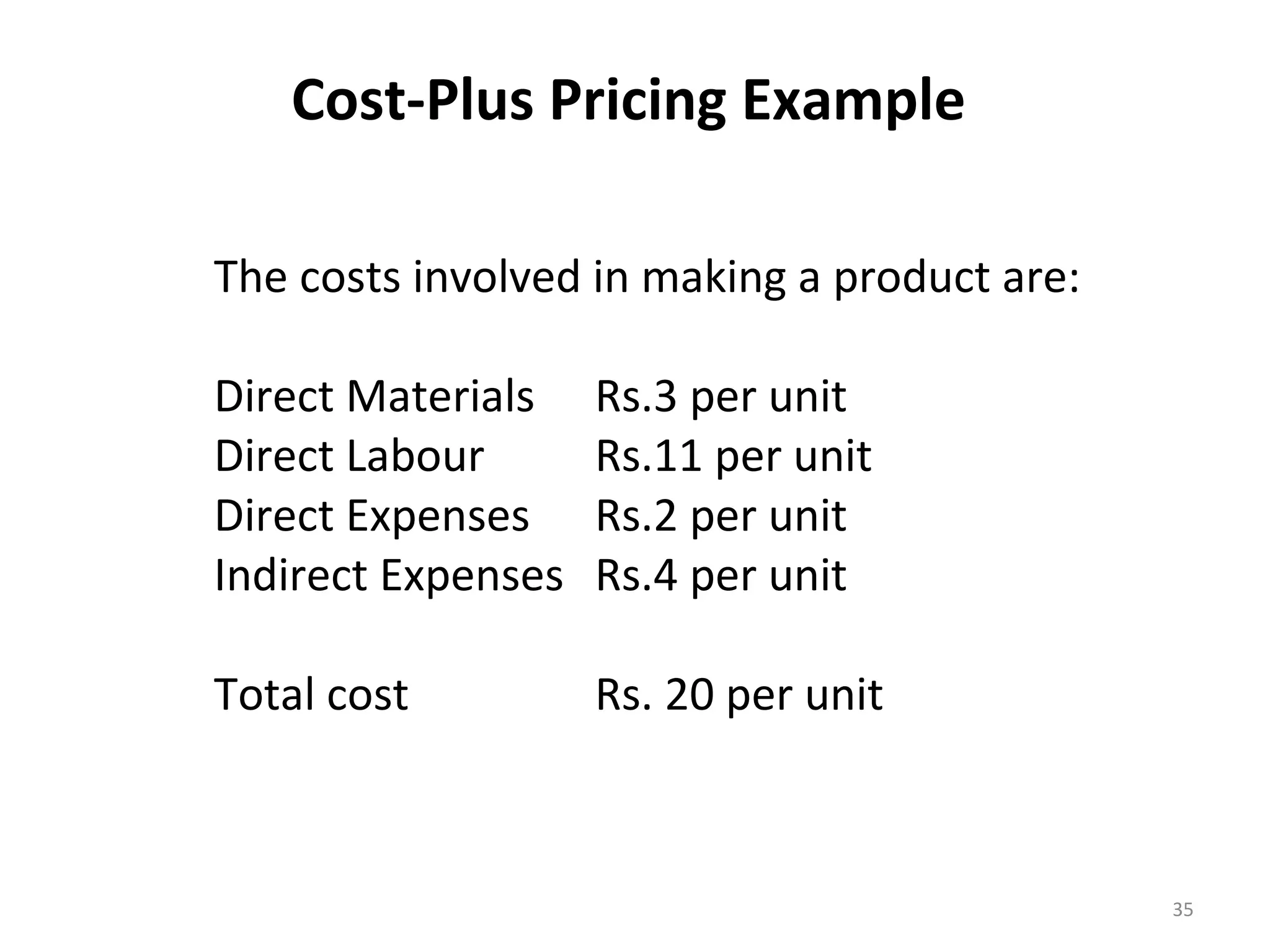 Cost-Plus Pricing Example

The costs involved in making a product are:

Direct Materials    Rs.3 per unit
Direct Labour       Rs.11 per unit
Direct Expenses     Rs.2 per unit
Indirect Expenses   Rs.4 per unit

Total cost          Rs. 20 per unit



                                              35
 
