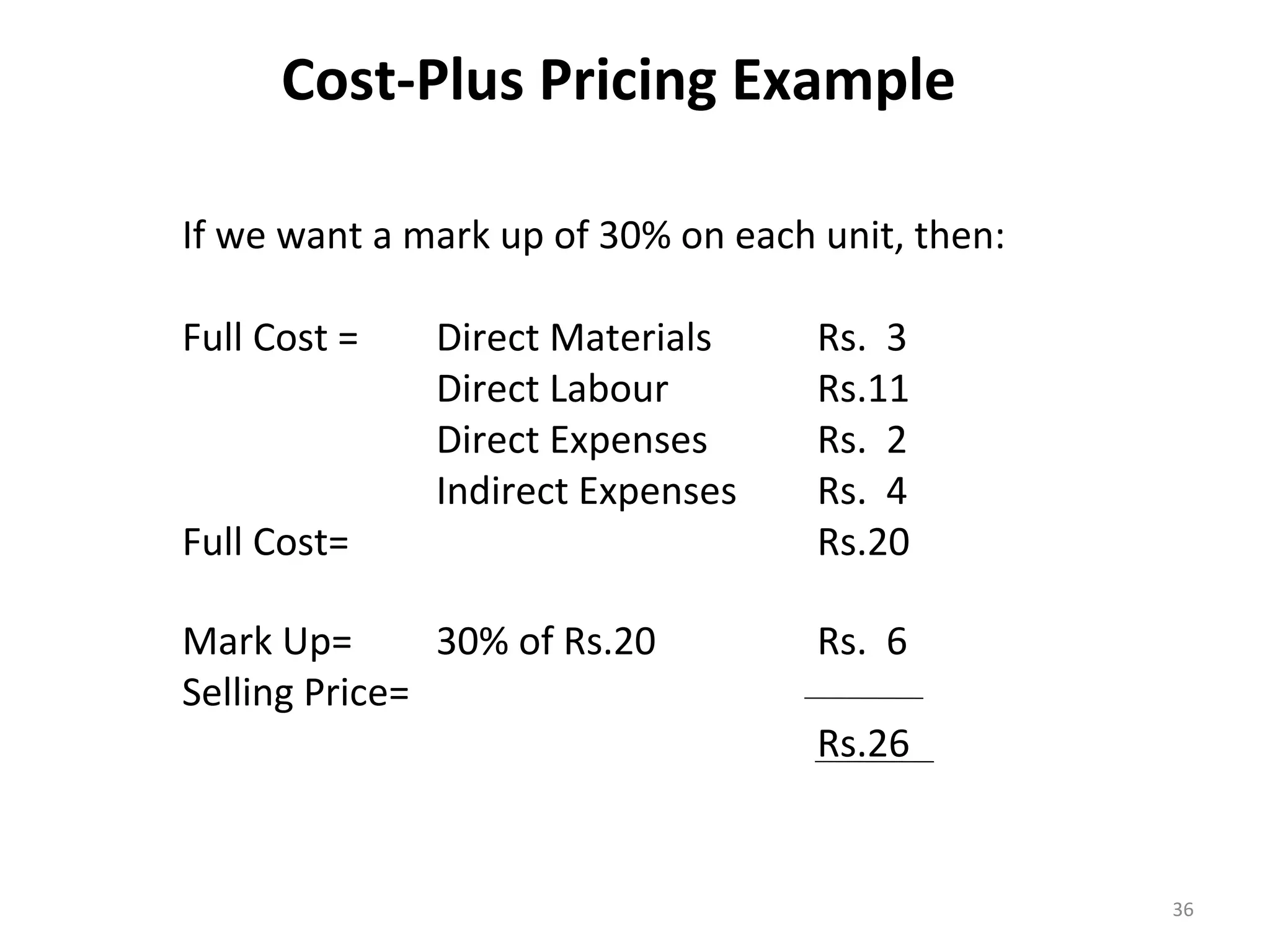 Cost-Plus Pricing Example

If we want a mark up of 30% on each unit, then:

Full Cost =   Direct Materials      Rs. 3
              Direct Labour         Rs.11
              Direct Expenses       Rs. 2
              Indirect Expenses     Rs. 4
Full Cost=                          Rs.20

Mark Up=       30% of Rs.20         Rs. 6
Selling Price=
                                    Rs.26


                                                  36
 
