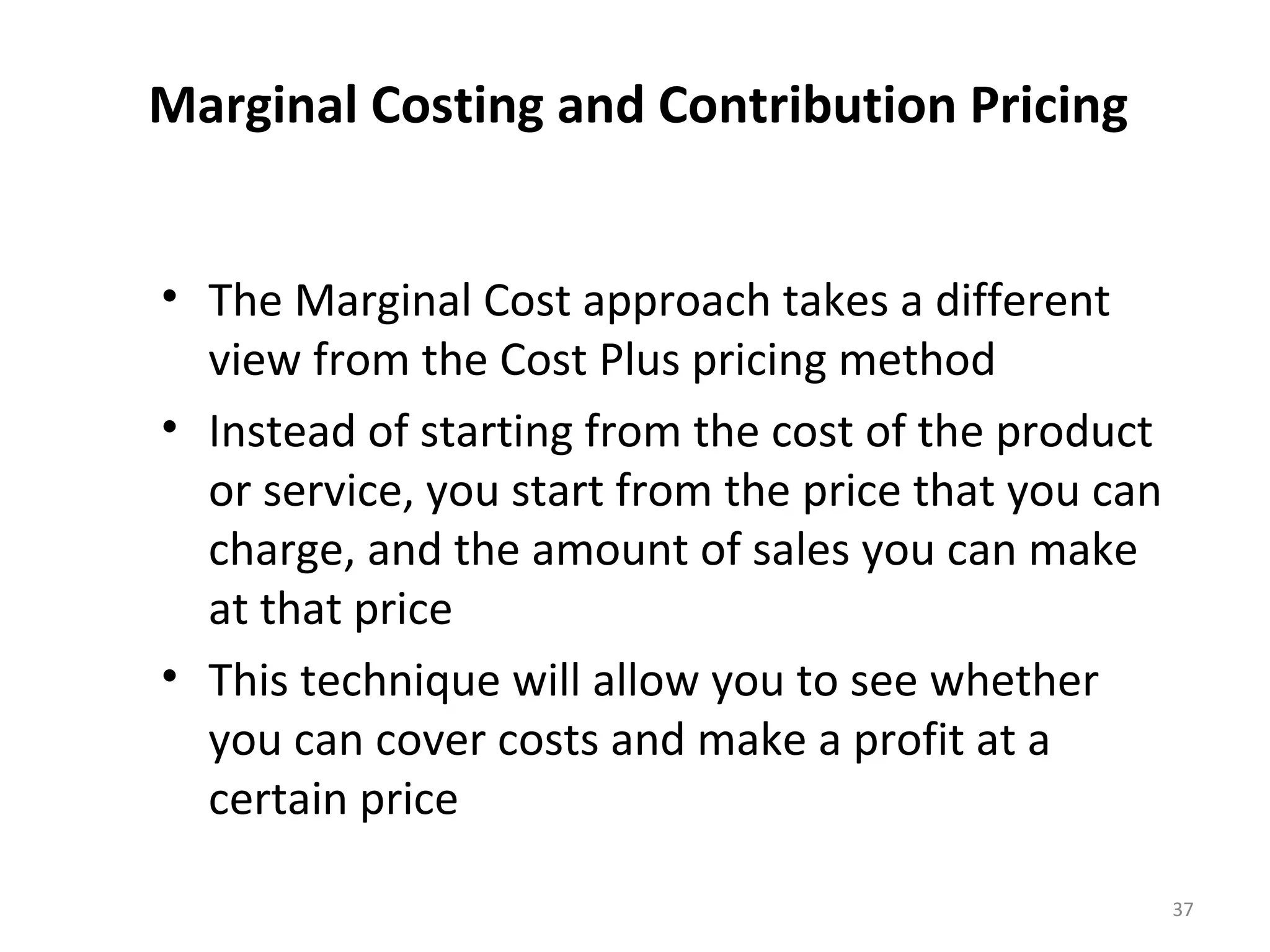 Marginal Costing and Contribution Pricing


• The Marginal Cost approach takes a different
  view from the Cost Plus pricing method
• Instead of starting from the cost of the product
  or service, you start from the price that you can
  charge, and the amount of sales you can make
  at that price
• This technique will allow you to see whether
  you can cover costs and make a profit at a
  certain price

                                                      37
 