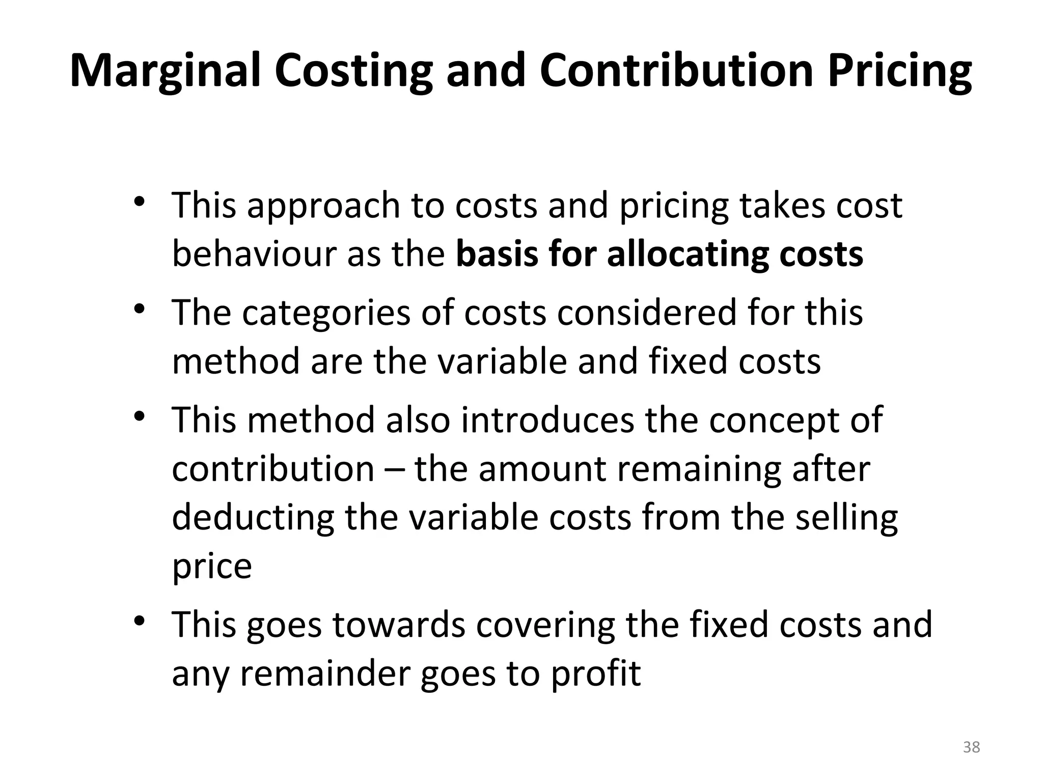 Marginal Costing and Contribution Pricing

  • This approach to costs and pricing takes cost
    behaviour as the basis for allocating costs
  • The categories of costs considered for this
    method are the variable and fixed costs
  • This method also introduces the concept of
    contribution – the amount remaining after
    deducting the variable costs from the selling
    price
  • This goes towards covering the fixed costs and
    any remainder goes to profit
                                                     38
 