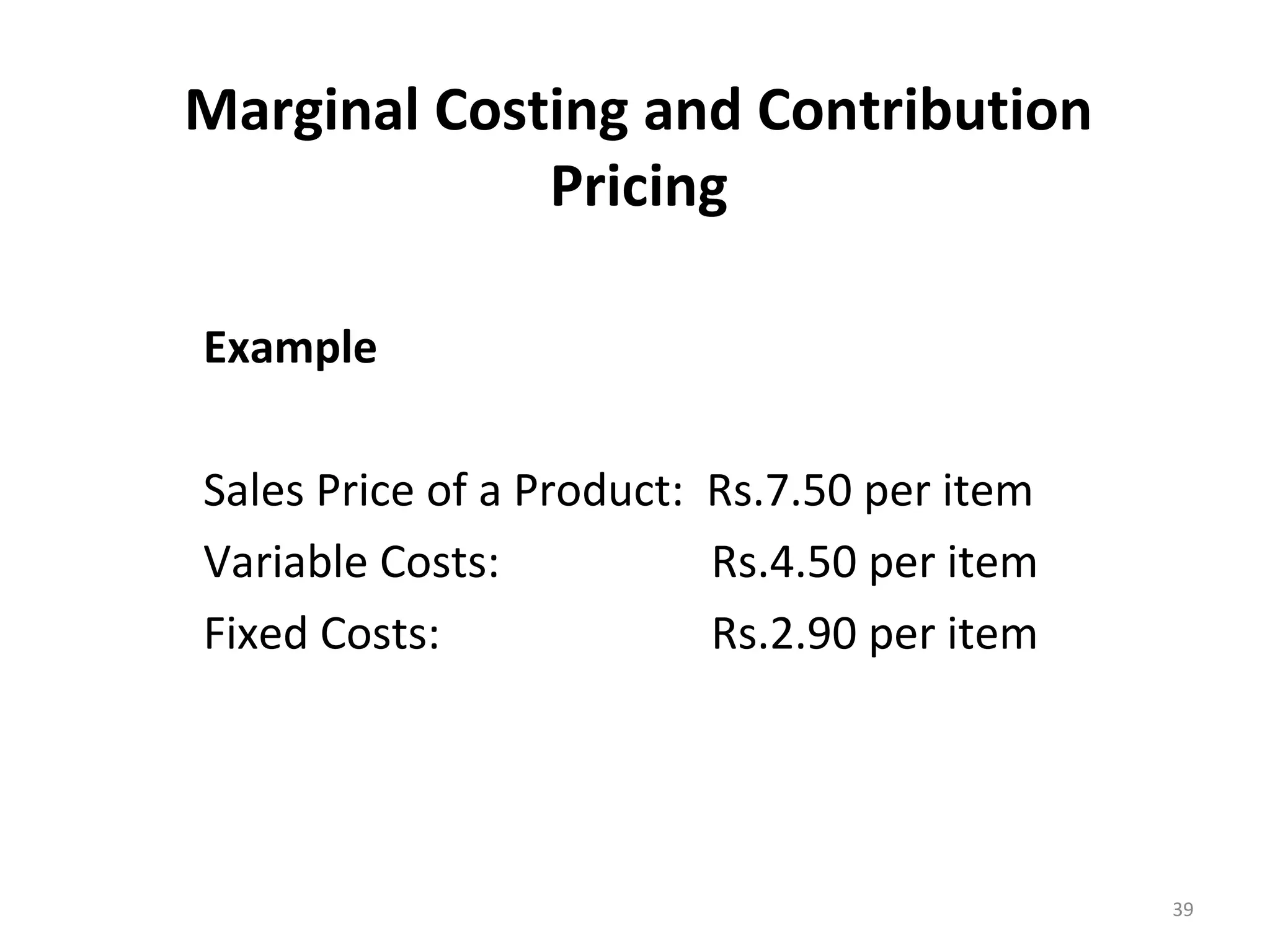 Marginal Costing and Contribution
             Pricing

Example

Sales Price of a Product: Rs.7.50 per item
Variable Costs:           Rs.4.50 per item
Fixed Costs:              Rs.2.90 per item




                                             39
 