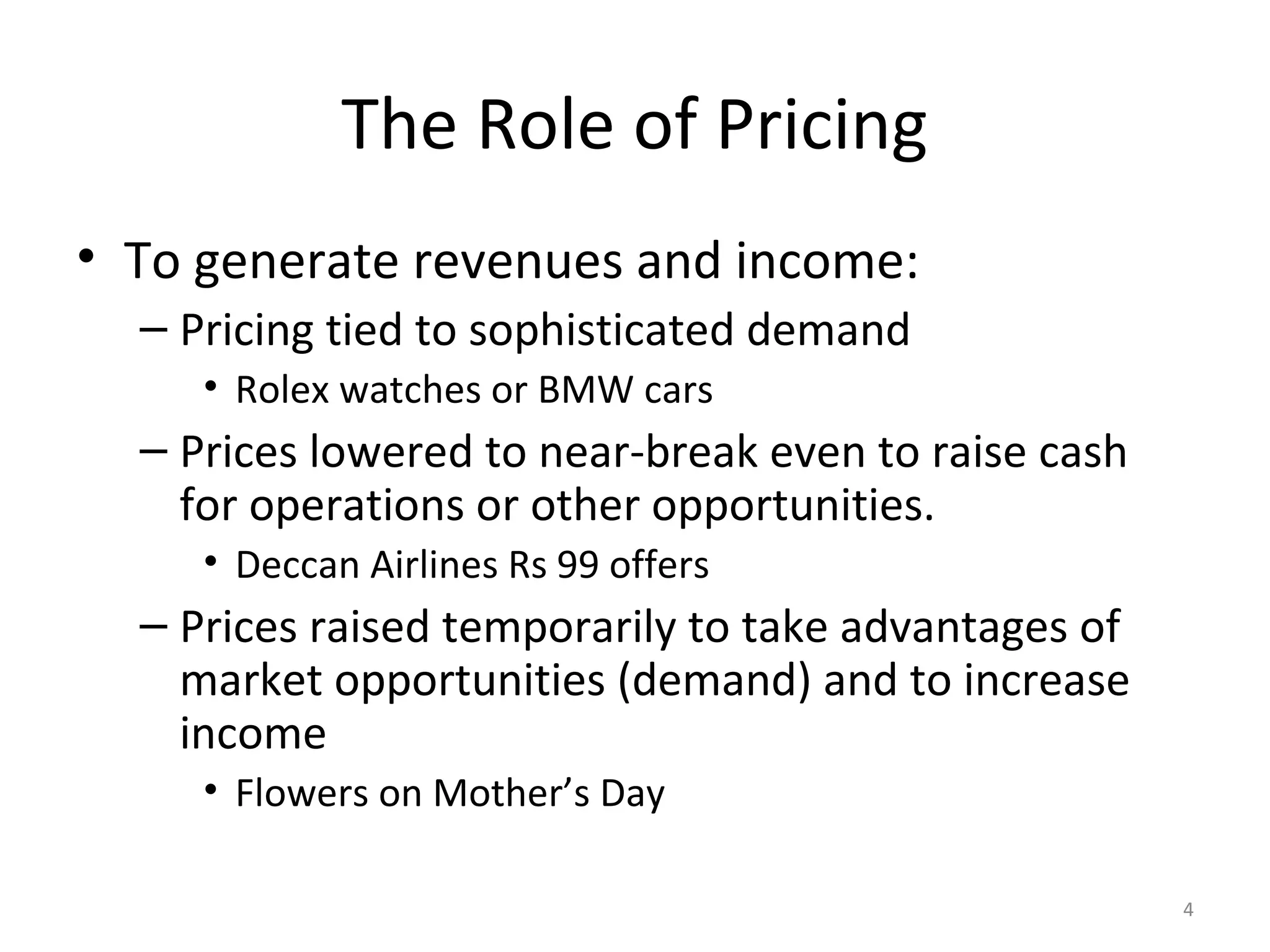The Role of Pricing
• To generate revenues and income:
  – Pricing tied to sophisticated demand
     • Rolex watches or BMW cars
  – Prices lowered to near-break even to raise cash
    for operations or other opportunities.
     • Deccan Airlines Rs 99 offers
  – Prices raised temporarily to take advantages of
    market opportunities (demand) and to increase
    income
     • Flowers on Mother’s Day

                                                      4
 