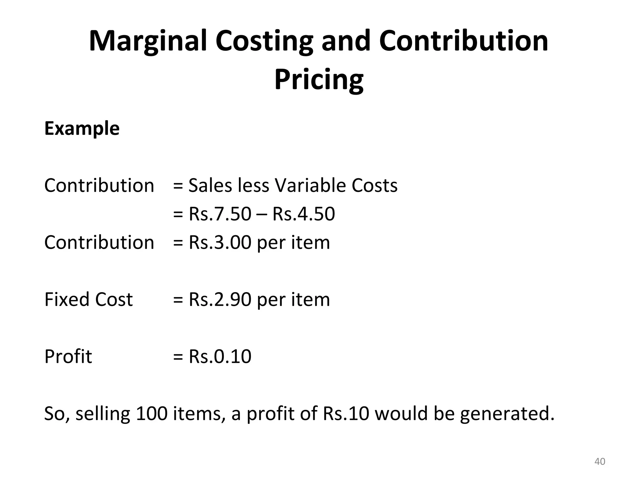 Marginal Costing and Contribution
                  Pricing
Example

Contribution = Sales less Variable Costs
             = Rs.7.50 – Rs.4.50
Contribution = Rs.3.00 per item

Fixed Cost     = Rs.2.90 per item

Profit         = Rs.0.10

So, selling 100 items, a profit of Rs.10 would be generated.

                                                               40
 