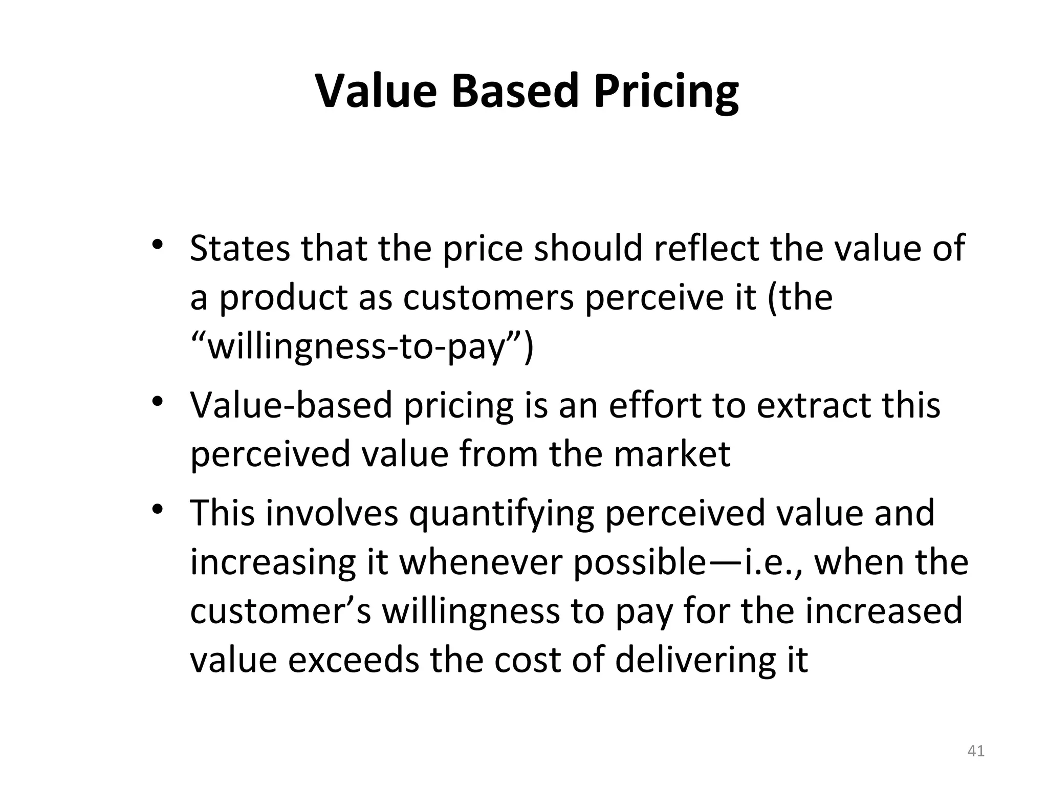 Value Based Pricing

• States that the price should reflect the value of
  a product as customers perceive it (the
  “willingness-to-pay”)
• Value-based pricing is an effort to extract this
  perceived value from the market
• This involves quantifying perceived value and
  increasing it whenever possible—i.e., when the
  customer’s willingness to pay for the increased
  value exceeds the cost of delivering it

                                                  41
 