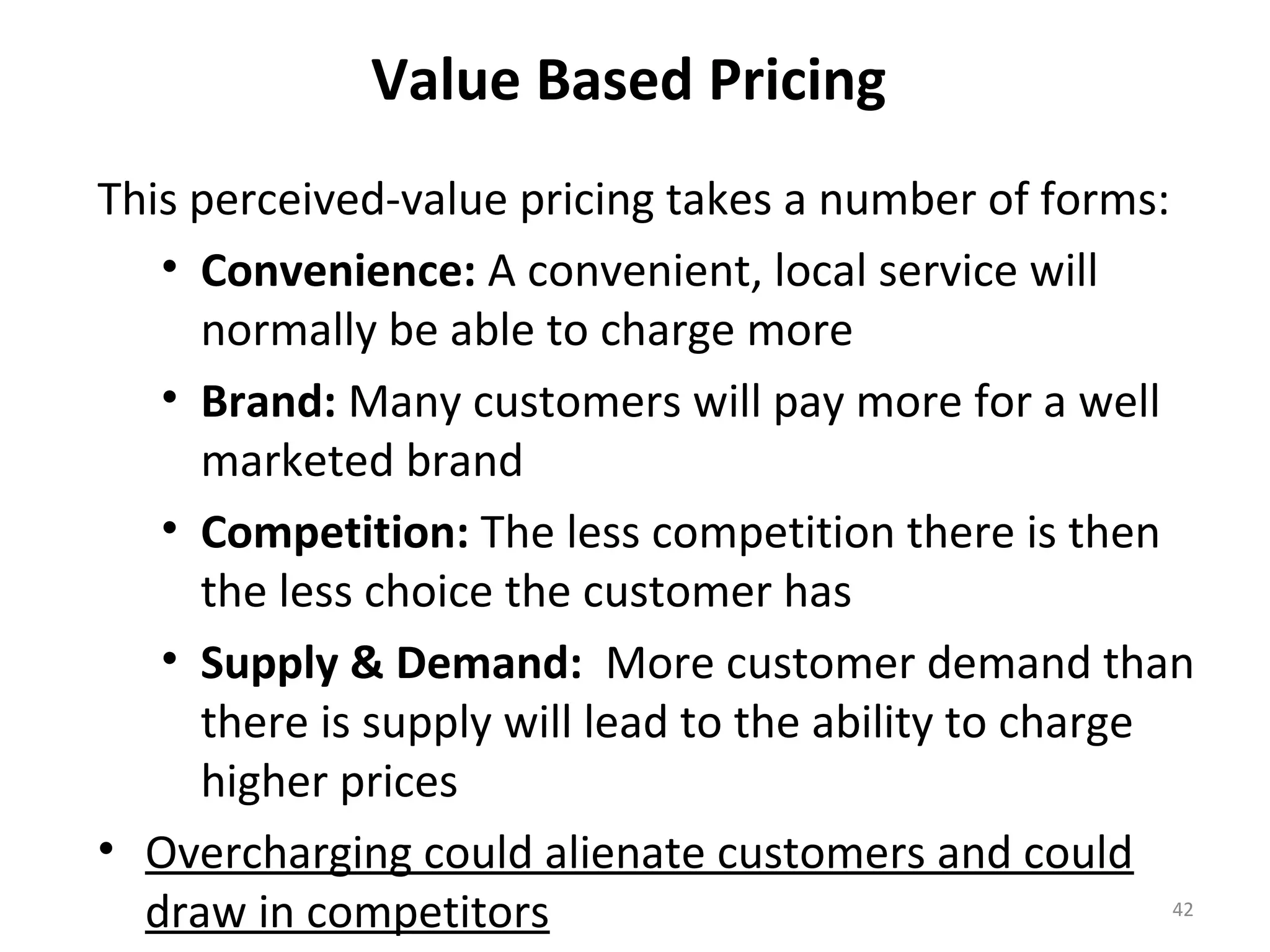 Value Based Pricing
This perceived-value pricing takes a number of forms:
   • Convenience: A convenient, local service will
     normally be able to charge more
   • Brand: Many customers will pay more for a well
     marketed brand
   • Competition: The less competition there is then
     the less choice the customer has
   • Supply & Demand: More customer demand than
     there is supply will lead to the ability to charge
     higher prices
• Overcharging could alienate customers and could
  draw in competitors                                   42
 