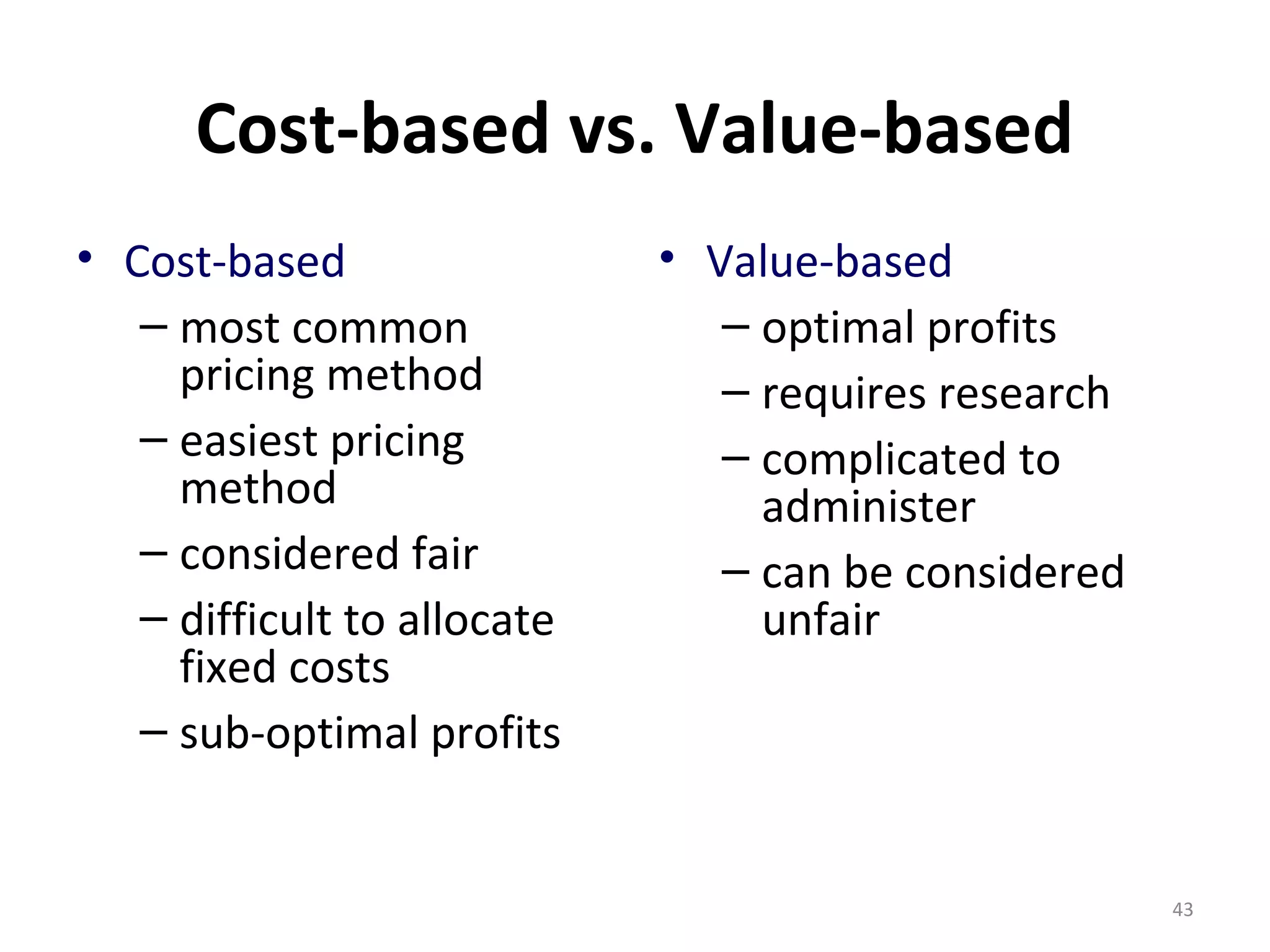 Cost-based vs. Value-based
• Cost-based                 • Value-based
   – most common                – optimal profits
     pricing method             – requires research
   – easiest pricing            – complicated to
     method                       administer
   – considered fair            – can be considered
   – difficult to allocate        unfair
     fixed costs
   – sub-optimal profits


                                                      43
 