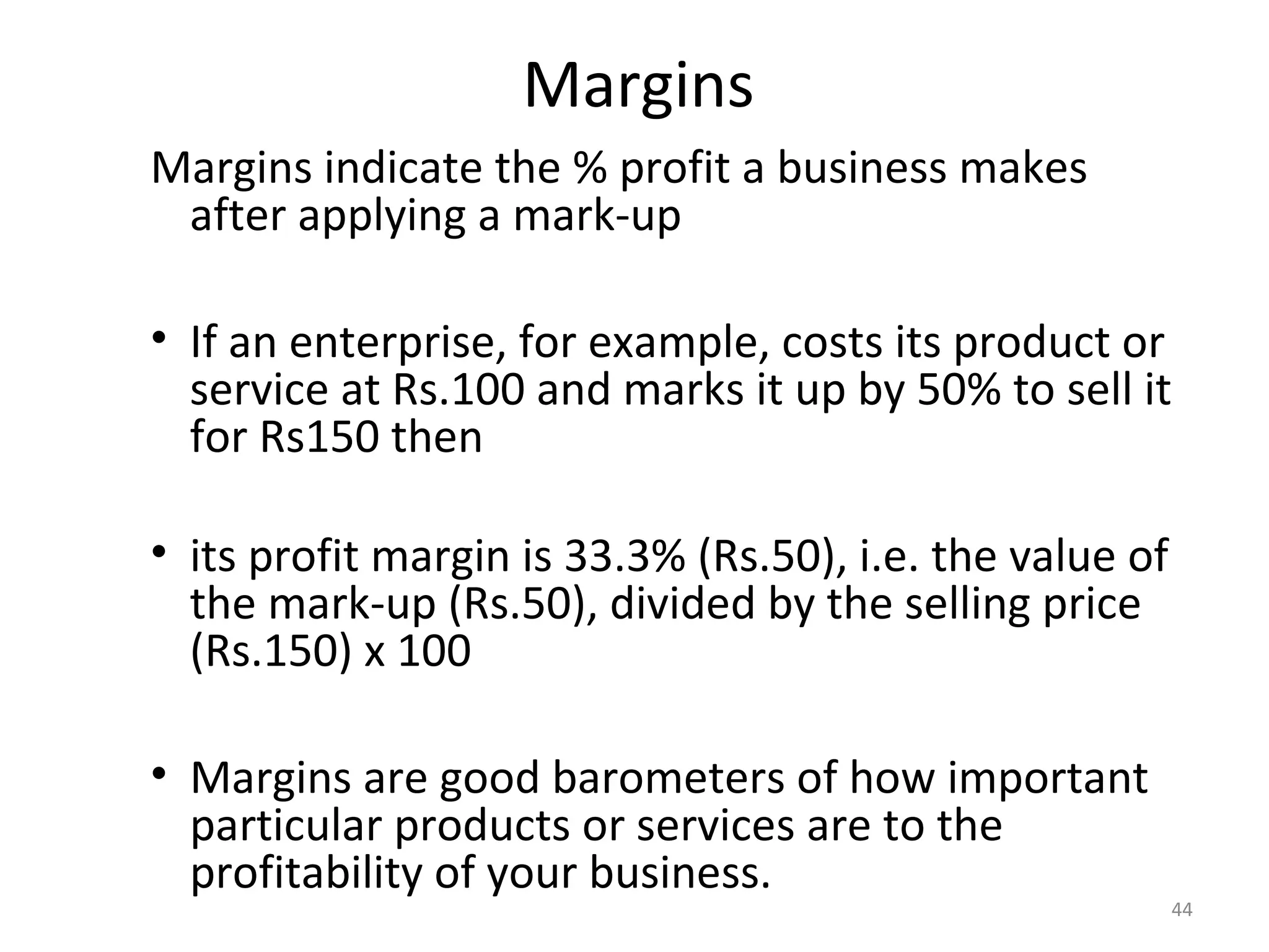 Margins
Margins indicate the % profit a business makes
 after applying a mark-up

• If an enterprise, for example, costs its product or
  service at Rs.100 and marks it up by 50% to sell it
  for Rs150 then

• its profit margin is 33.3% (Rs.50), i.e. the value of
  the mark-up (Rs.50), divided by the selling price
  (Rs.150) x 100

• Margins are good barometers of how important
  particular products or services are to the
  profitability of your business.
                                                          44
 
