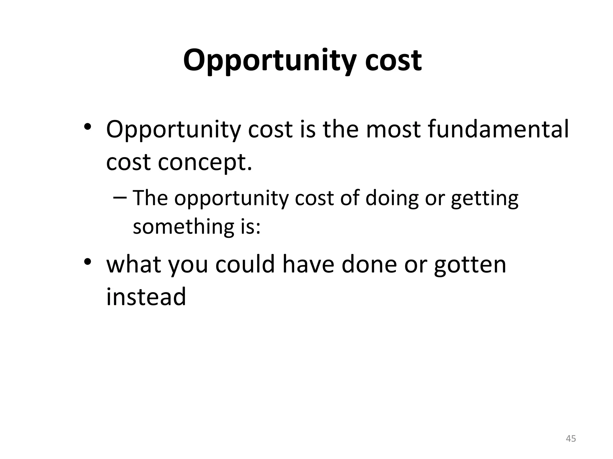 Opportunity cost
• Opportunity cost is the most fundamental
  cost concept.
  – The opportunity cost of doing or getting
    something is:
• what you could have done or gotten
  instead




                                               45
 