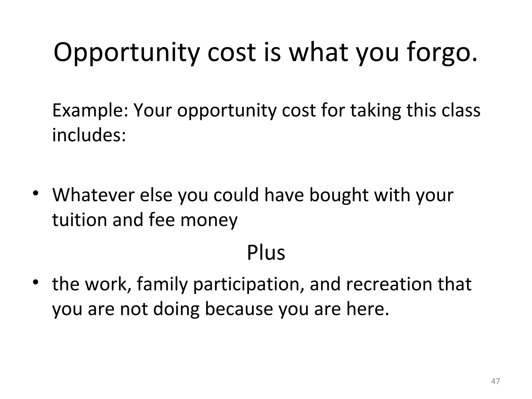 Opportunity cost is what you forgo.
  Example: Your opportunity cost for taking this class
  includes:

• Whatever else you could have bought with your
  tuition and fee money
                         Plus
• the work, family participation, and recreation that
  you are not doing because you are here.


                                                         47
 
