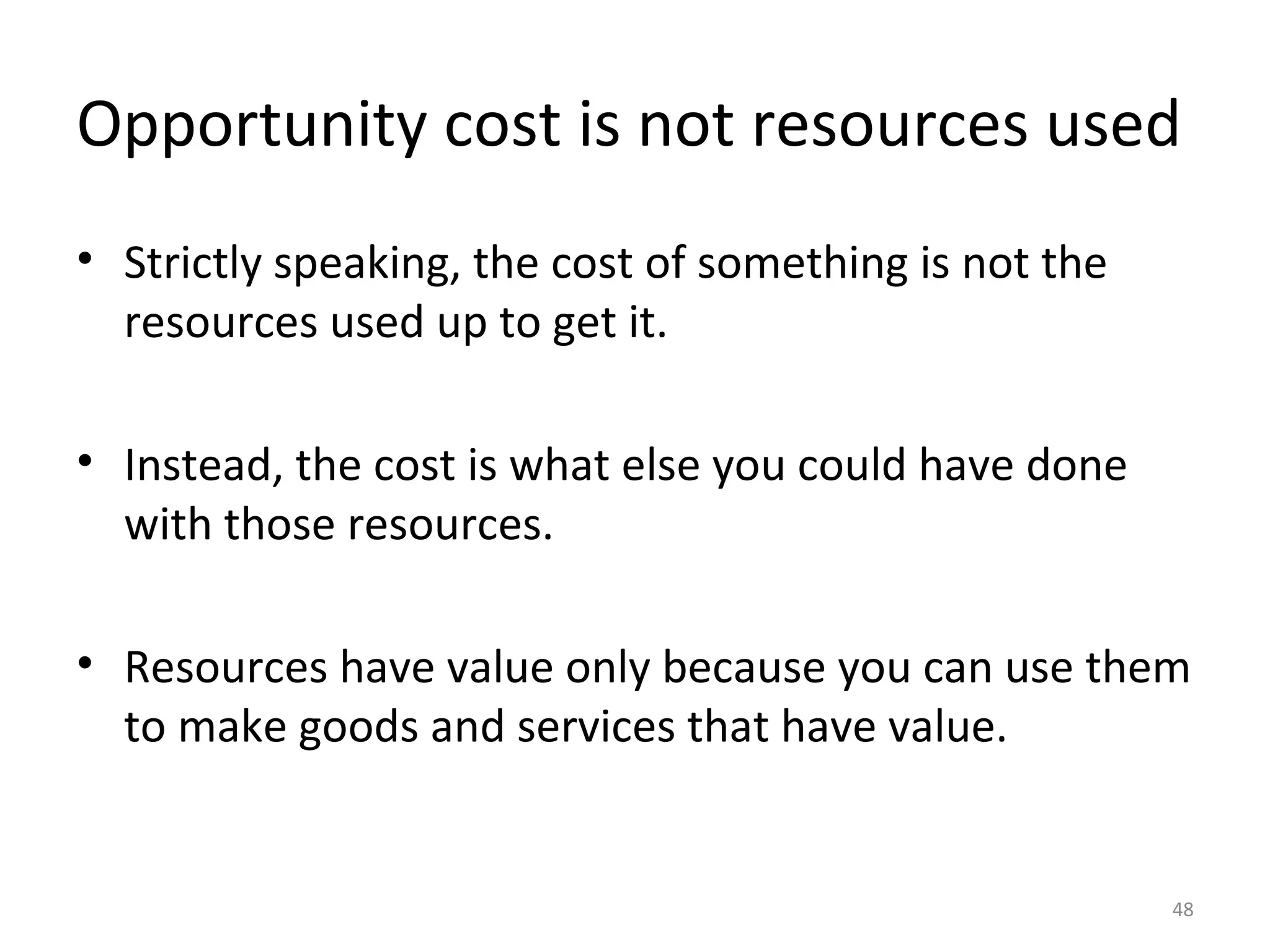 Opportunity cost is not resources used
• Strictly speaking, the cost of something is not the
  resources used up to get it.

• Instead, the cost is what else you could have done
  with those resources.

• Resources have value only because you can use them
  to make goods and services that have value.


                                                        48
 