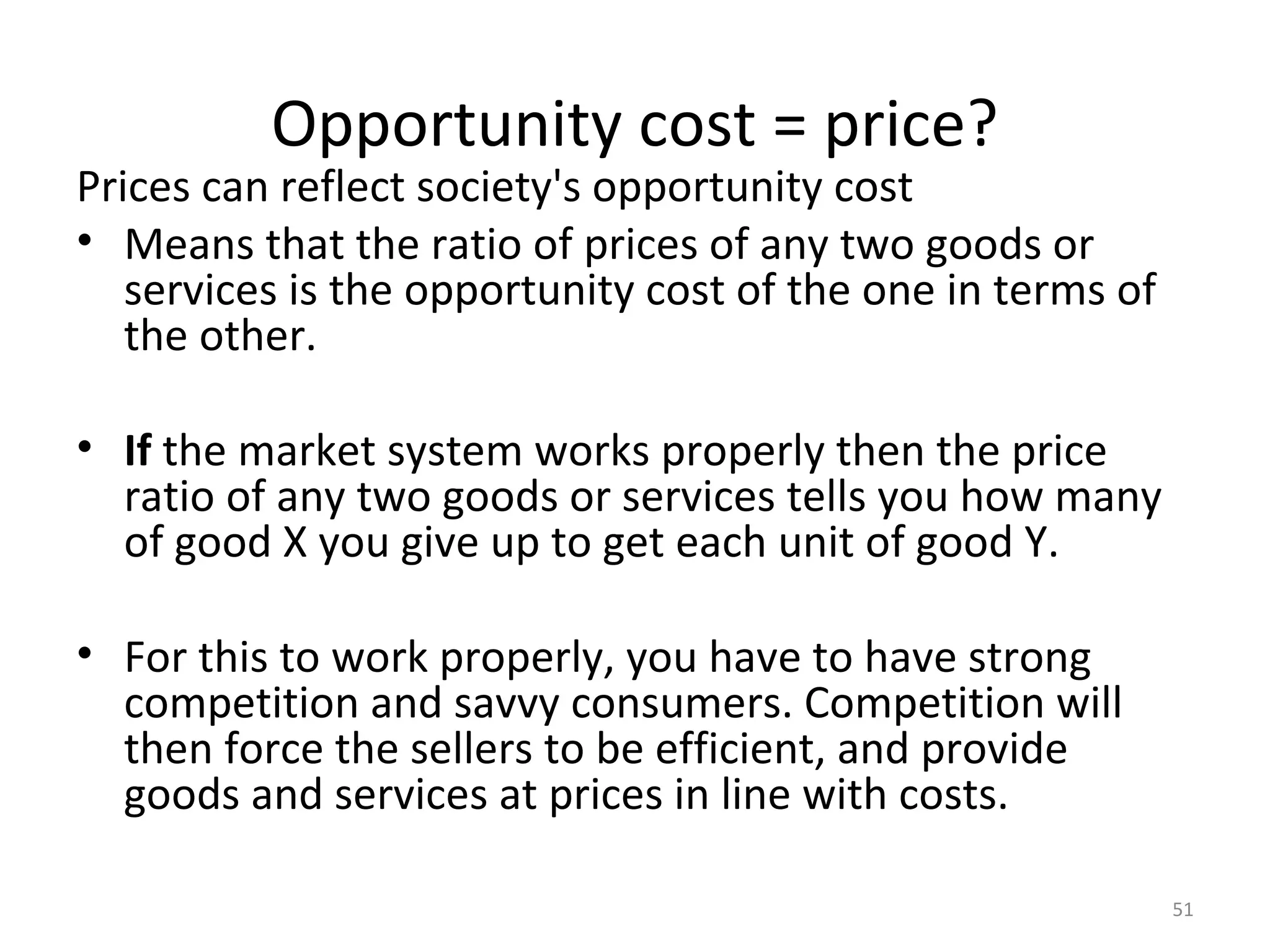 Opportunity cost = price?
Prices can reflect society's opportunity cost
• Means that the ratio of prices of any two goods or
   services is the opportunity cost of the one in terms of
   the other.

• If the market system works properly then the price
  ratio of any two goods or services tells you how many
  of good X you give up to get each unit of good Y.

• For this to work properly, you have to have strong
  competition and savvy consumers. Competition will
  then force the sellers to be efficient, and provide
  goods and services at prices in line with costs.

                                                             51
 