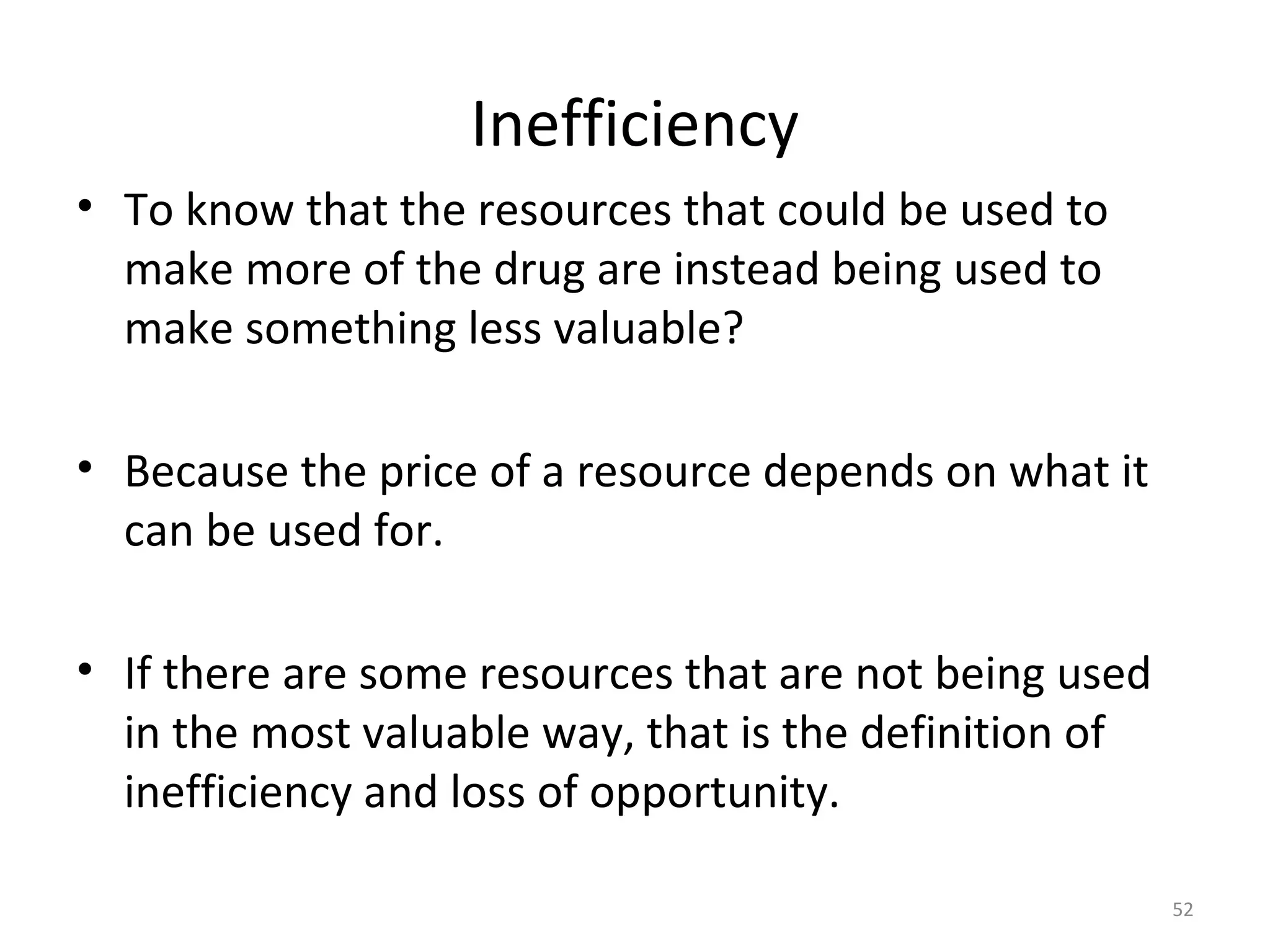Inefficiency
• To know that the resources that could be used to
  make more of the drug are instead being used to
  make something less valuable?

• Because the price of a resource depends on what it
  can be used for.

• If there are some resources that are not being used
  in the most valuable way, that is the definition of
  inefficiency and loss of opportunity.

                                                        52
 