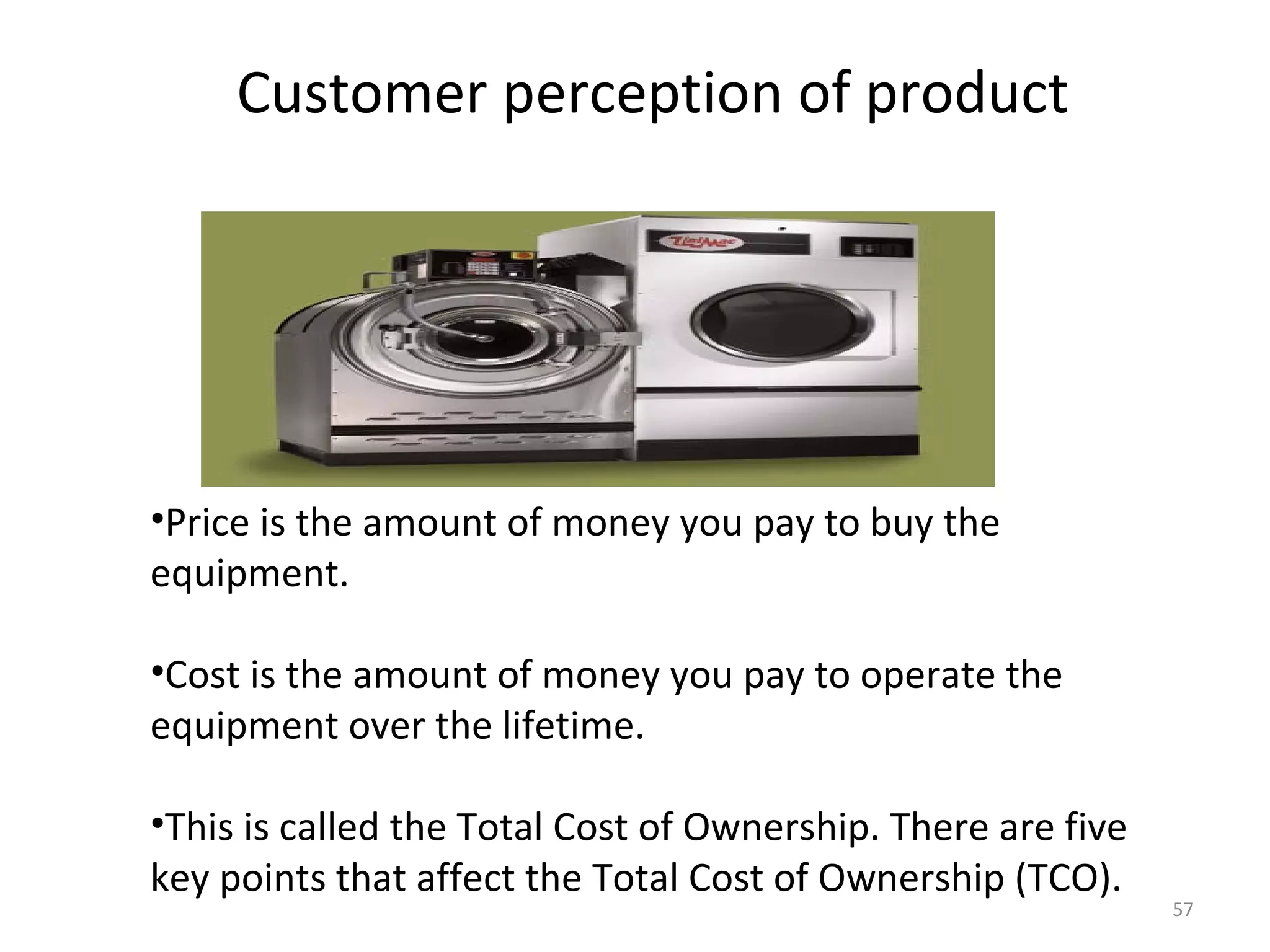 Customer perception of product




•Price is the amount of money you pay to buy the
equipment.

•Cost is the amount of money you pay to operate the
equipment over the lifetime.

•This is called the Total Cost of Ownership. There are five
key points that affect the Total Cost of Ownership (TCO).
                                                              57
 