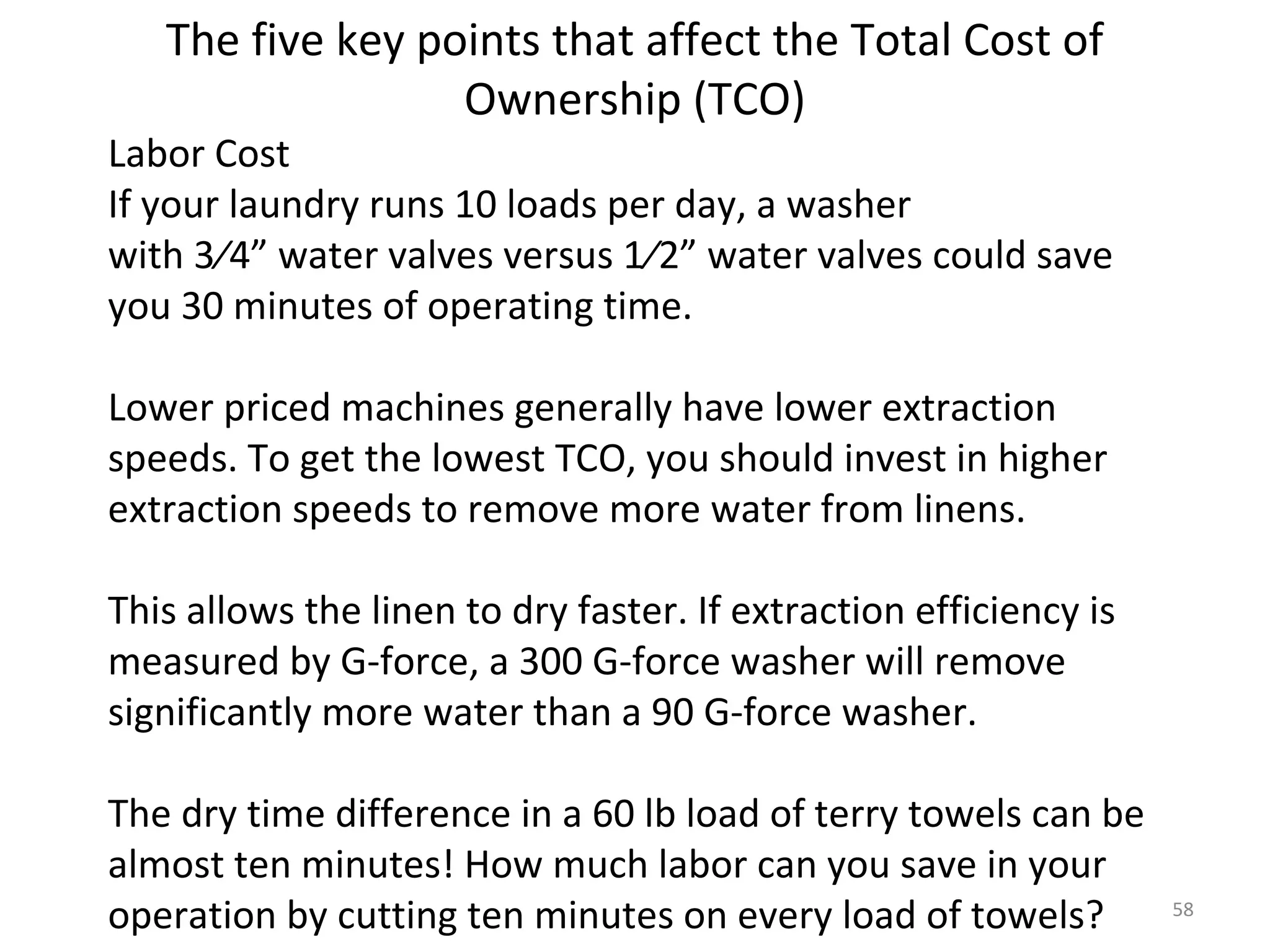The five key points that affect the Total Cost of
                  Ownership (TCO)
Labor Cost
If your laundry runs 10 loads per day, a washer
with 3⁄4” water valves versus 1⁄2” water valves could save
you 30 minutes of operating time.

Lower priced machines generally have lower extraction
speeds. To get the lowest TCO, you should invest in higher
extraction speeds to remove more water from linens.

This allows the linen to dry faster. If extraction efficiency is
measured by G-force, a 300 G-force washer will remove
significantly more water than a 90 G-force washer.

The dry time difference in a 60 lb load of terry towels can be
almost ten minutes! How much labor can you save in your
operation by cutting ten minutes on every load of towels?          58
 