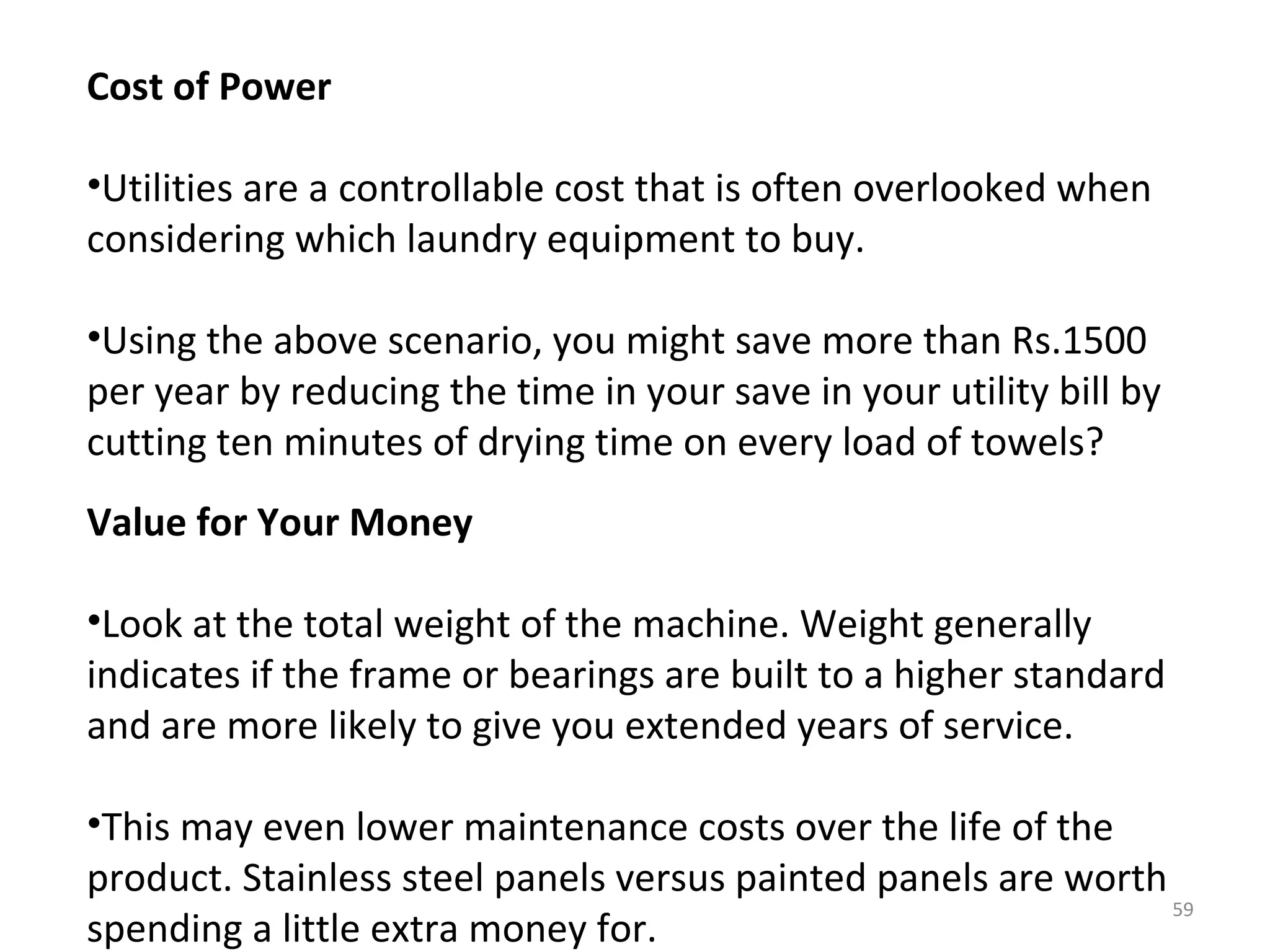 Cost of Power

•Utilities are a controllable cost that is often overlooked when
considering which laundry equipment to buy.

•Using the above scenario, you might save more than Rs.1500
per year by reducing the time in your save in your utility bill by
cutting ten minutes of drying time on every load of towels?
Value for Your Money

•Look at the total weight of the machine. Weight generally
indicates if the frame or bearings are built to a higher standard
and are more likely to give you extended years of service.

•This may even lower maintenance costs over the life of the
product. Stainless steel panels versus painted panels are worth
                                                                59
spending a little extra money for.
 
