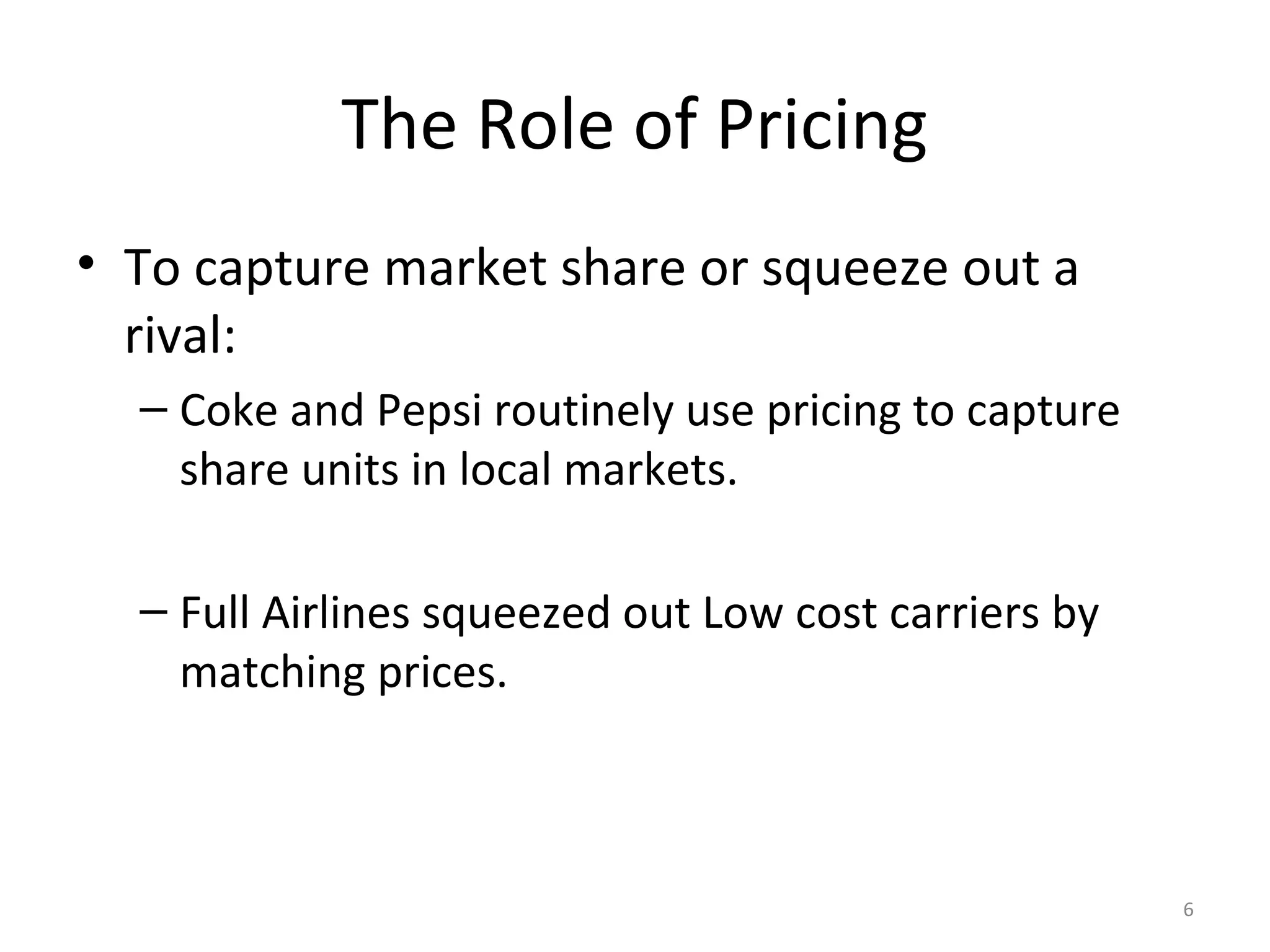 The Role of Pricing
• To capture market share or squeeze out a
  rival:
  – Coke and Pepsi routinely use pricing to capture
    share units in local markets.

  – Full Airlines squeezed out Low cost carriers by
    matching prices.



                                                      6
 