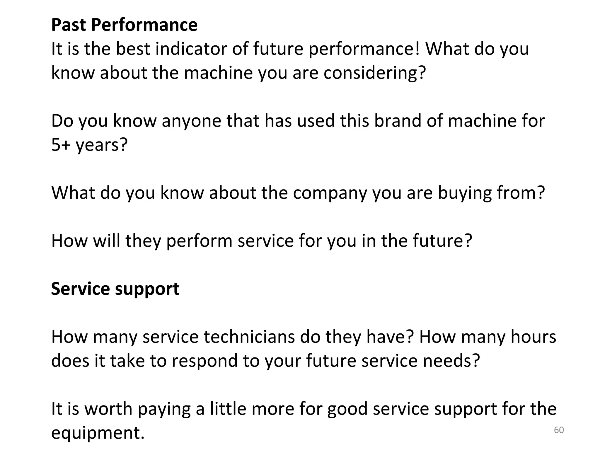Past Performance
It is the best indicator of future performance! What do you
know about the machine you are considering?

Do you know anyone that has used this brand of machine for
5+ years?

What do you know about the company you are buying from?

How will they perform service for you in the future?

Service support

How many service technicians do they have? How many hours
does it take to respond to your future service needs?

It is worth paying a little more for good service support for the
equipment.                                                       60
 