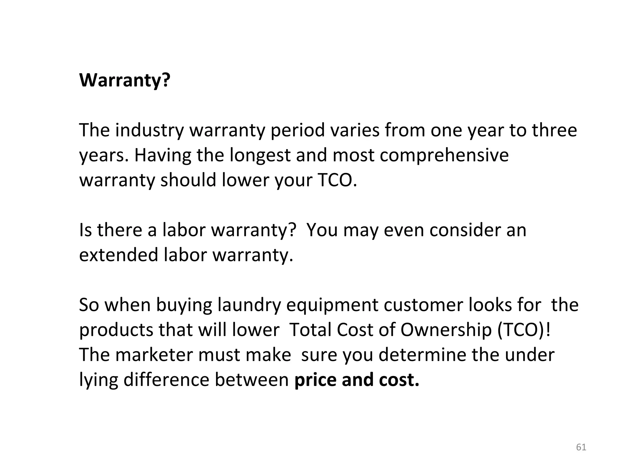 Warranty?

The industry warranty period varies from one year to three
years. Having the longest and most comprehensive
warranty should lower your TCO.

Is there a labor warranty? You may even consider an
extended labor warranty.

So when buying laundry equipment customer looks for the
products that will lower Total Cost of Ownership (TCO)!
The marketer must make sure you determine the under
lying difference between price and cost.


                                                         61
 