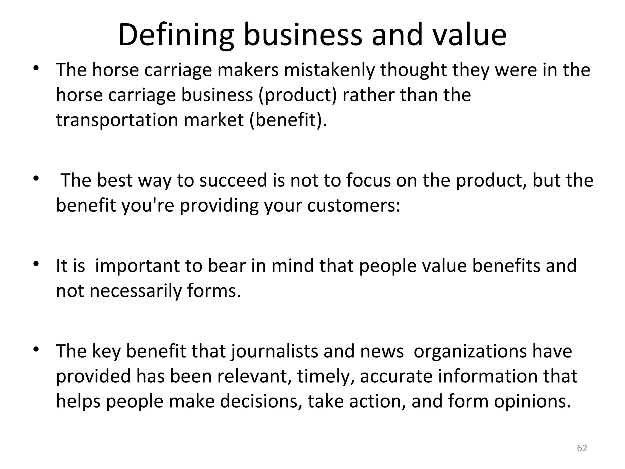 Defining business and value
• The horse carriage makers mistakenly thought they were in the
  horse carriage business (product) rather than the
  transportation market (benefit).

• The best way to succeed is not to focus on the product, but the
  benefit you're providing your customers:

• It is important to bear in mind that people value benefits and
  not necessarily forms.

• The key benefit that journalists and news organizations have
  provided has been relevant, timely, accurate information that
  helps people make decisions, take action, and form opinions.

                                                               62
 