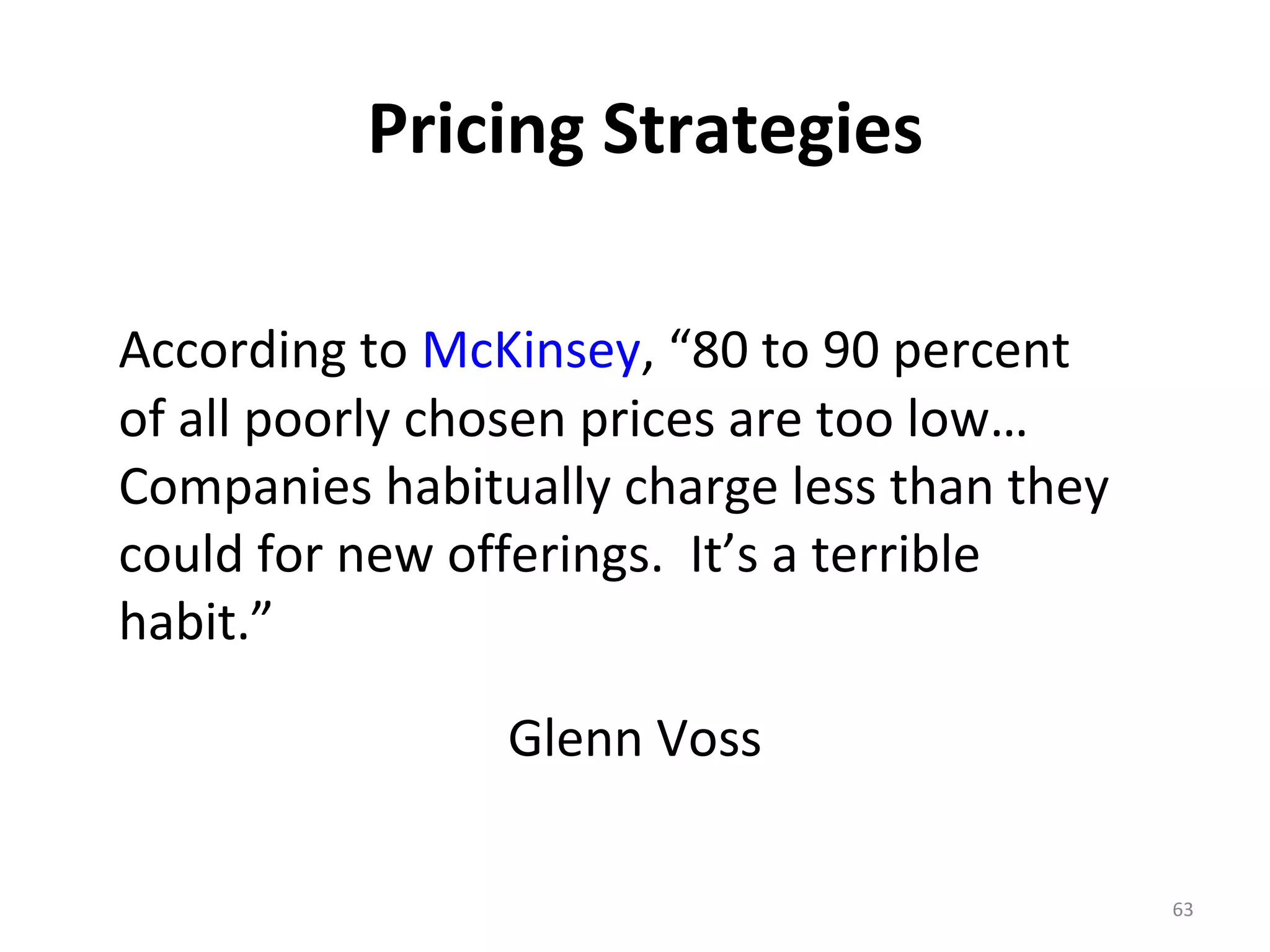 Pricing Strategies

According to McKinsey, “80 to 90 percent
of all poorly chosen prices are too low…
Companies habitually charge less than they
could for new offerings. It’s a terrible
habit.”

                Glenn Voss

                                             63
 