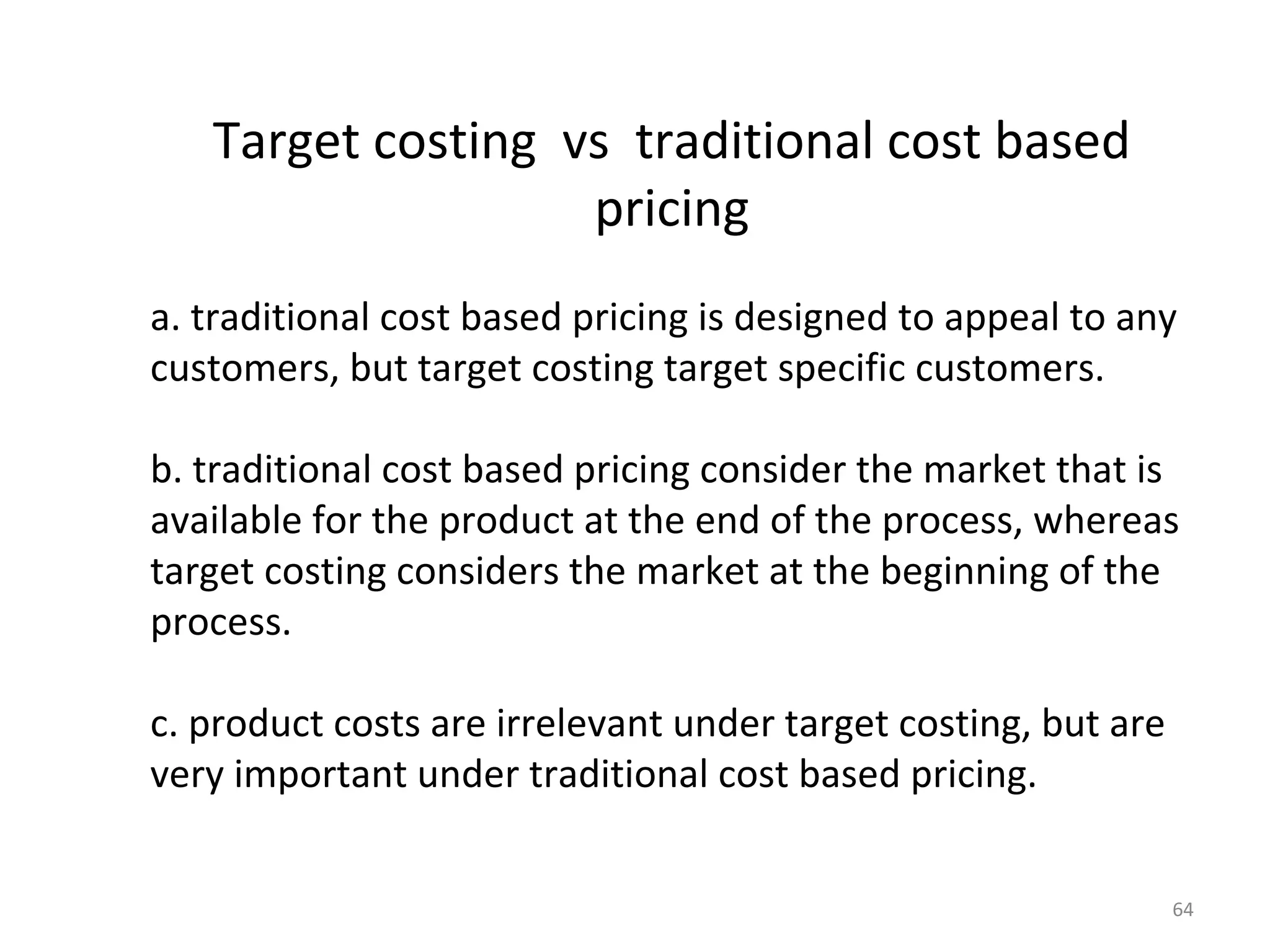 Target costing vs traditional cost based
                   pricing
a. traditional cost based pricing is designed to appeal to any
customers, but target costing target specific customers.

b. traditional cost based pricing consider the market that is
available for the product at the end of the process, whereas
target costing considers the market at the beginning of the
process.

c. product costs are irrelevant under target costing, but are
very important under traditional cost based pricing.


                                                                64
 