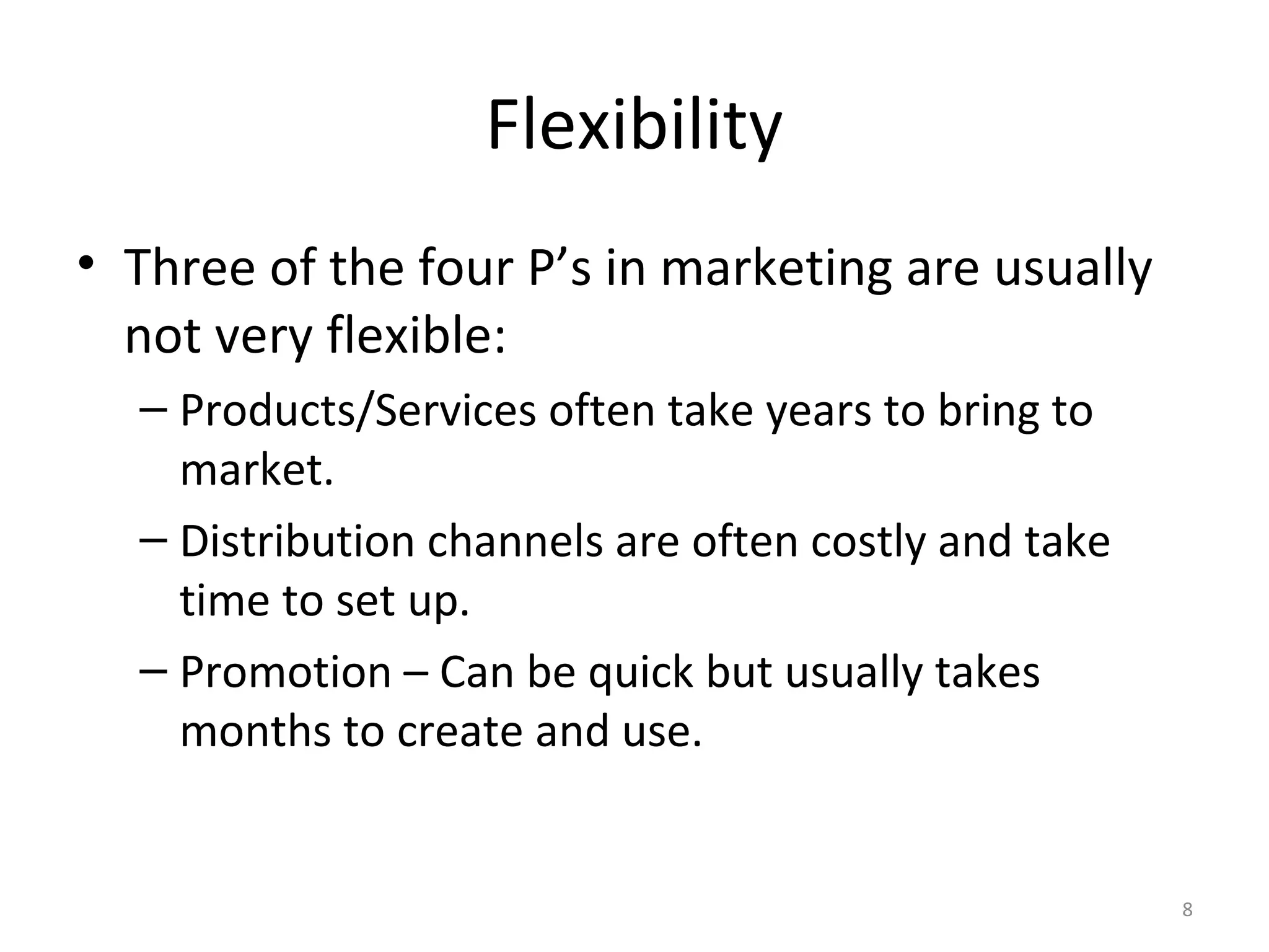 Flexibility
• Three of the four P’s in marketing are usually
  not very flexible:
  – Products/Services often take years to bring to
    market.
  – Distribution channels are often costly and take
    time to set up.
  – Promotion – Can be quick but usually takes
    months to create and use.


                                                      8
 