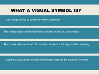 WHAT A VISUAL SYMBOL IS?
It is an image aiming to catch the viewer´s attention

This image hides a meaning which should be found out by the viewer

There is usually some kind of connection between the image and the meaning

A symbol always gives an open interpretation that can be changed over time

 