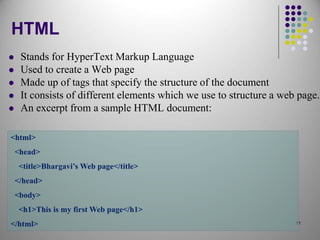 11
HTML
 Stands for HyperText Markup Language
 Used to create a Web page
 Made up of tags that specify the structure of the document
 It consists of different elements which we use to structure a web page.
 An excerpt from a sample HTML document:
<html>
<head>
<title>Bhargavi’s Web page</title>
</head>
<body>
<h1>This is my first Web page</h1>
</html>
 