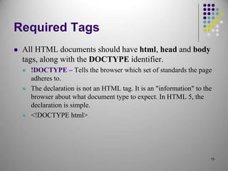 15
Required Tags
 All HTML documents should have html, head and body
tags, along with the DOCTYPE identifier.
 !DOCTYPE – Tells the browser which set of standards the page
adheres to.
 The declaration is not an HTML tag. It is an "information" to the
browser about what document type to expect. In HTML 5, the
declaration is simple.
 <!DOCTYPE html>
 