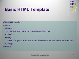 16
Basic HTML Template
<!DOCTYPE html>
<html>
<head>
<title>CMSC104 HTML Template</title>
</head>
<body>
This is just a basic HTML template to be used in CMSC104.
</body>
</html>
Example file: template.html
 