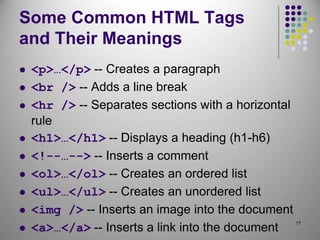 17
Some Common HTML Tags
and Their Meanings
 <p>…</p> -- Creates a paragraph
 <br /> -- Adds a line break
 <hr /> -- Separates sections with a horizontal
rule
 <h1>…</h1> -- Displays a heading (h1-h6)
 <!--…--> -- Inserts a comment
 <ol>…</ol> -- Creates an ordered list
 <ul>…</ul> -- Creates an unordered list
 <img /> -- Inserts an image into the document
 <a>…</a> -- Inserts a link into the document
 