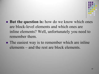  But the question is: how do we know which ones
are block-level elements and which ones are
inline elements? Well, unfortunately you need to
remember them.
 The easiest way is to remember which are inline
elements – and the rest are block elements.
20
 