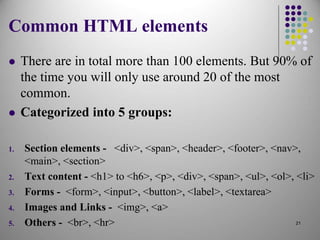 Common HTML elements
 There are in total more than 100 elements. But 90% of
the time you will only use around 20 of the most
common.
 Categorized into 5 groups:
1. Section elements - <div>, <span>, <header>, <footer>, <nav>,
<main>, <section>
2. Text content - <h1> to <h6>, <p>, <div>, <span>, <ul>, <ol>, <li>
3. Forms - <form>, <input>, <button>, <label>, <textarea>
4. Images and Links - <img>, <a>
5. Others - <br>, <hr> 21
 