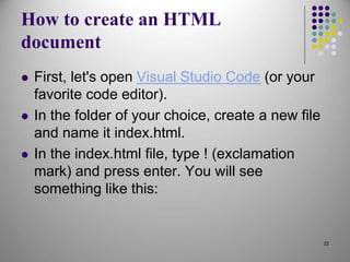 How to create an HTML
document
 First, let's open Visual Studio Code (or your
favorite code editor).
 In the folder of your choice, create a new file
and name it index.html.
 In the index.html file, type ! (exclamation
mark) and press enter. You will see
something like this:
22
 