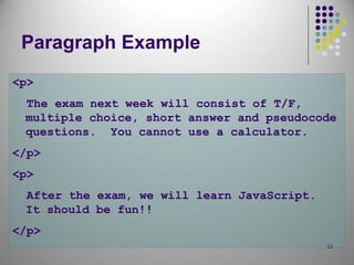 23
Paragraph Example
<p>
The exam next week will consist of T/F,
multiple choice, short answer and pseudocode
questions. You cannot use a calculator.
</p>
<p>
After the exam, we will learn JavaScript.
It should be fun!!
</p>
 