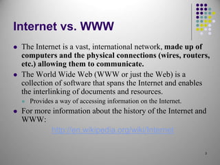 3
Internet vs. WWW
 The Internet is a vast, international network, made up of
computers and the physical connections (wires, routers,
etc.) allowing them to communicate.
 The World Wide Web (WWW or just the Web) is a
collection of software that spans the Internet and enables
the interlinking of documents and resources.
 Provides a way of accessing information on the Internet.
 For more information about the history of the Internet and
WWW:
http://en.wikipedia.org/wiki/Internet
 