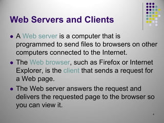 4
Web Servers and Clients
 A Web server is a computer that is
programmed to send files to browsers on other
computers connected to the Internet.
 The Web browser, such as Firefox or Internet
Explorer, is the client that sends a request for
a Web page.
 The Web server answers the request and
delivers the requested page to the browser so
you can view it.
 