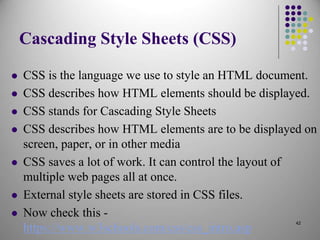 Cascading Style Sheets (CSS)
 CSS is the language we use to style an HTML document.
 CSS describes how HTML elements should be displayed.
 CSS stands for Cascading Style Sheets
 CSS describes how HTML elements are to be displayed on
screen, paper, or in other media
 CSS saves a lot of work. It can control the layout of
multiple web pages all at once.
 External style sheets are stored in CSS files.
 Now check this -
https://www.w3schools.com/css/css_intro.asp
42
 