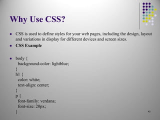 Why Use CSS?
 CSS is used to define styles for your web pages, including the design, layout
and variations in display for different devices and screen sizes.
 CSS Example
 body {
background-color: lightblue;
}
h1 {
color: white;
text-align: center;
}
p {
font-family: verdana;
font-size: 20px;
} 43
 