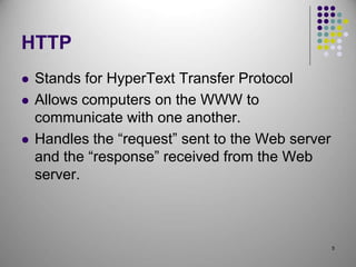 5
HTTP
 Stands for HyperText Transfer Protocol
 Allows computers on the WWW to
communicate with one another.
 Handles the “request” sent to the Web server
and the “response” received from the Web
server.
 