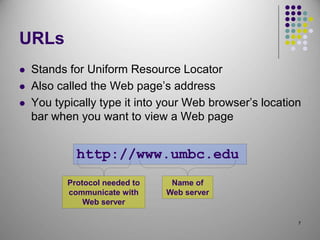 7
URLs
 Stands for Uniform Resource Locator
 Also called the Web page’s address
 You typically type it into your Web browser’s location
bar when you want to view a Web page
http://www.umbc.edu
Name of
Web server
Protocol needed to
communicate with
Web server
 