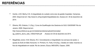  Cecílio, LCO; Merhy, E.E. A integralidade do cuidado como eixo da gestão hospitalar. Campinas,
2003. Disponível em: http://www.hc.ufmg.br/gids/integralidade.doc. Acesso em: 30 de dezembro de
2014.
 Oliveira, RG; Grabois, V. (Org.). Curso de Qualificação dos Gestores do SUS. EAD/ENSP. Rio de
Janeiro, 2009. Disponível em:
http://www.prefeitura.sp.gov.br/cidade/secretarias/upload/chamadas/
qg_caderno_aluno_web_1355231624.pdf . Acesso em 30 de dezembro de 2014.
 Magalhães Júnior, H.M; Oliveira, R.C. Concretizando a integralidade nos serviços de saúde: a
aposta do SUS em Belo Horizonte. In: Pinheiro, R.; Ferla, A A (Org.). Gestão em redes: tecendo os
fios da integralidade em saúde. Rio de Janeiro, Educs; IMS/UERJ; Cepesc, 2006.
REFERÊNCIAS
 