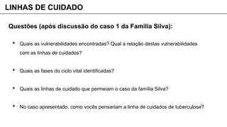  Quais as vulnerabilidades encontradas? Qual a relação destas vulnerabilidades
com as linhas de cuidados?
 Quais as fases do ciclo vital identificadas?
 Quais as linhas de cuidado que permeiam o caso da família Silva?
 No caso apresentado, como vocês pensariam a linha de cuidados de tuberculose?
LINHAS DE CUIDADO
Questões (após discussão do caso 1 da Família Silva):
 