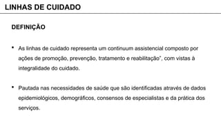 DEFINIÇÃO
 As linhas de cuidado representa um continuum assistencial composto por
ações de promoção, prevenção, tratamento e reabilitação”, com vistas à
integralidade do cuidado.
 Pautada nas necessidades de saúde que são identificadas através de dados
epidemiológicos, demográficos, consensos de especialistas e da prática dos
serviços.
LINHAS DE CUIDADO
 
