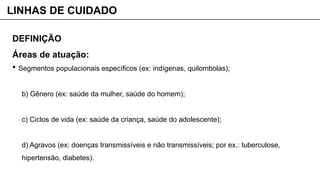 DEFINIÇÃO
Áreas de atuação:
 Segmentos populacionais específicos (ex: indígenas, quilombolas);
b) Gênero (ex: saúde da mulher, saúde do homem);
c) Ciclos de vida (ex: saúde da criança, saúde do adolescente);
d) Agravos (ex: doenças transmissíveis e não transmissíveis; por ex.: tuberculose,
hipertensão, diabetes).
LINHAS DE CUIDADO
 