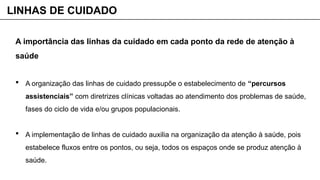 A importância das linhas da cuidado em cada ponto da rede de atenção à
saúde
 A organização das linhas de cuidado pressupõe o estabelecimento de “percursos
assistenciais” com diretrizes clínicas voltadas ao atendimento dos problemas de saúde,
fases do ciclo de vida e/ou grupos populacionais.
 A implementação de linhas de cuidado auxilia na organização da atenção à saúde, pois
estabelece fluxos entre os pontos, ou seja, todos os espaços onde se produz atenção à
saúde.
LINHAS DE CUIDADO
 